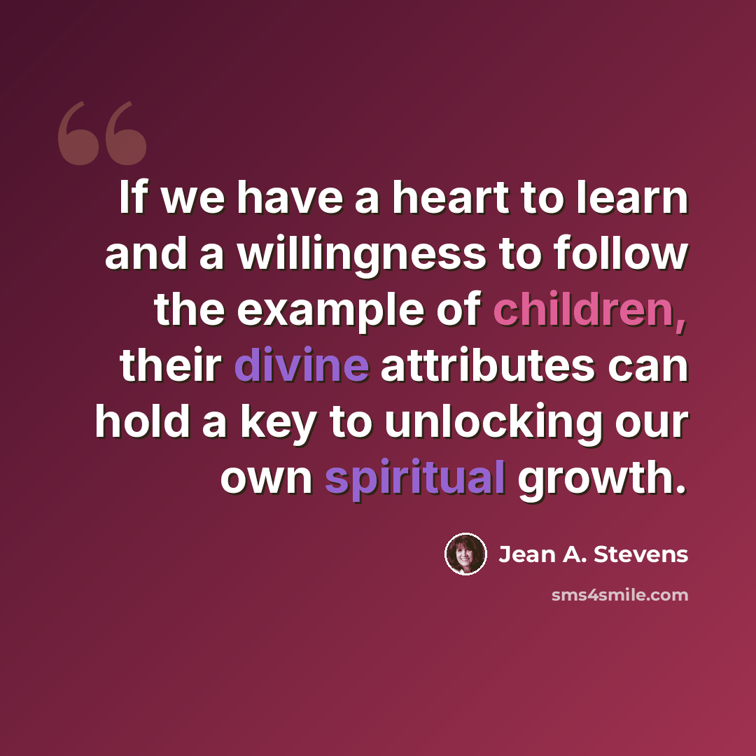 “If we have a heart to learn and a willingness to follow the example of children, their divine attributes can hold a key to unlocking our own spiritual growth.” quote by Jean A. Stevens