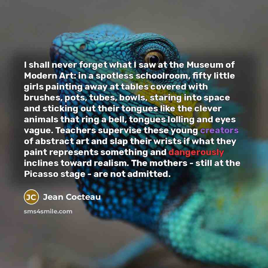 “I shall never forget what I saw at the Museum of Modern Art: in a spotless schoolroom, fifty little girls painting away at tables covered with brushes, pots, tubes, bowls, staring into space and sticking out their tongues like the clever animals that ring a bell, tongues lolling and eyes vague…” quote by Jean Cocteau