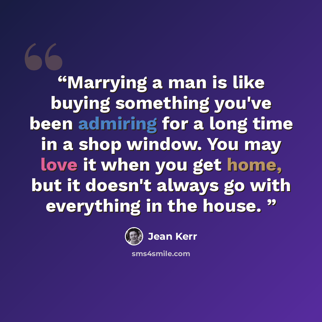 “Marrying a man is like buying something you've been admiring for a long time in a shop window. You may love it when you get home, but it doesn't always go with everything in the house.” quote by Jean Kerr