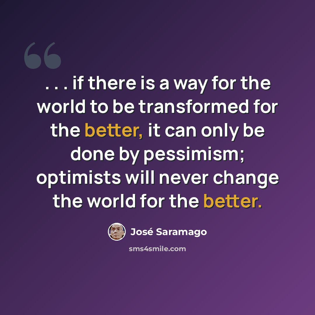 “. . . if there is a way for the world to be transformed for the better, it can only be done by pessimism; optimists will never change the world for the better.” quote by Jose Saramago