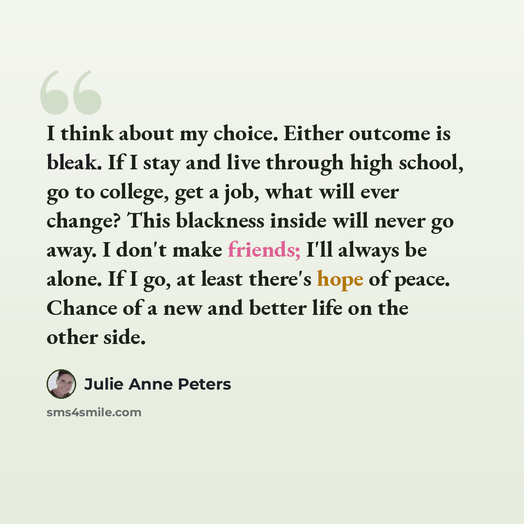 “I think about my choice. Either outcome is bleak. If I stay and live through high school, go to college, get a job, what will ever change? This blackness inside will never go away. I don't make friends; I'll always be alone. If I go, at least there's hope of peace. Chance of a new and better life…” quote by Julie Anne Peters