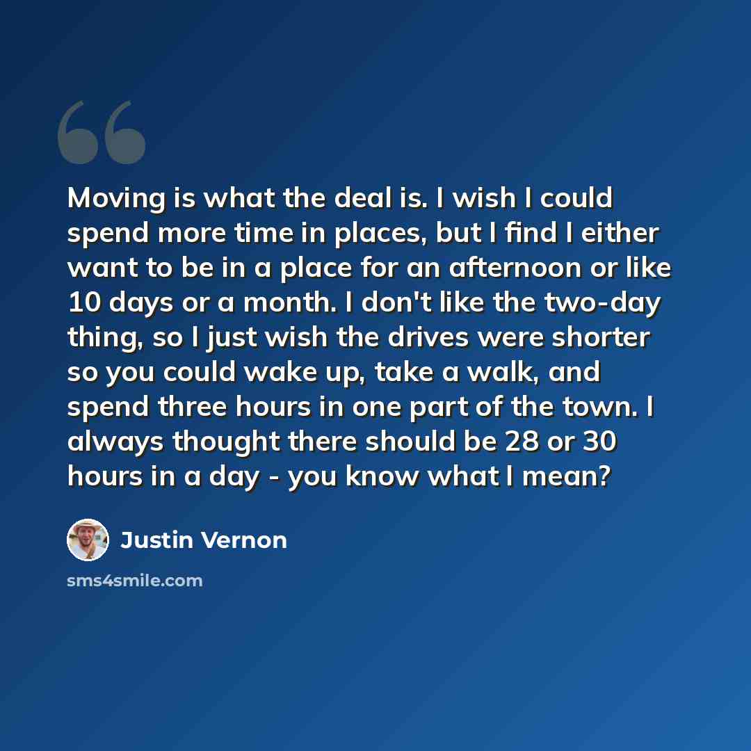 “Moving is what the deal is. I wish I could spend more time in places, but I find I either want to be in a place for an afternoon or like 10 days or a month. I don't like the two-day thing, so I just wish the drives were shorter so you could wake up, take a walk, and spend three hours in one part…” quote by Justin Vernon