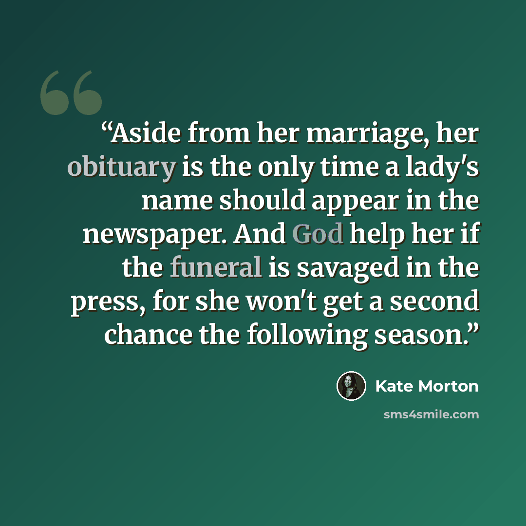 “Aside from her marriage, her obituary is the only time a lady's name should appear in the newspaper. And God help her if the funeral is savaged in the press, for she won't get a second chance the following season.” quote by Kate Morton