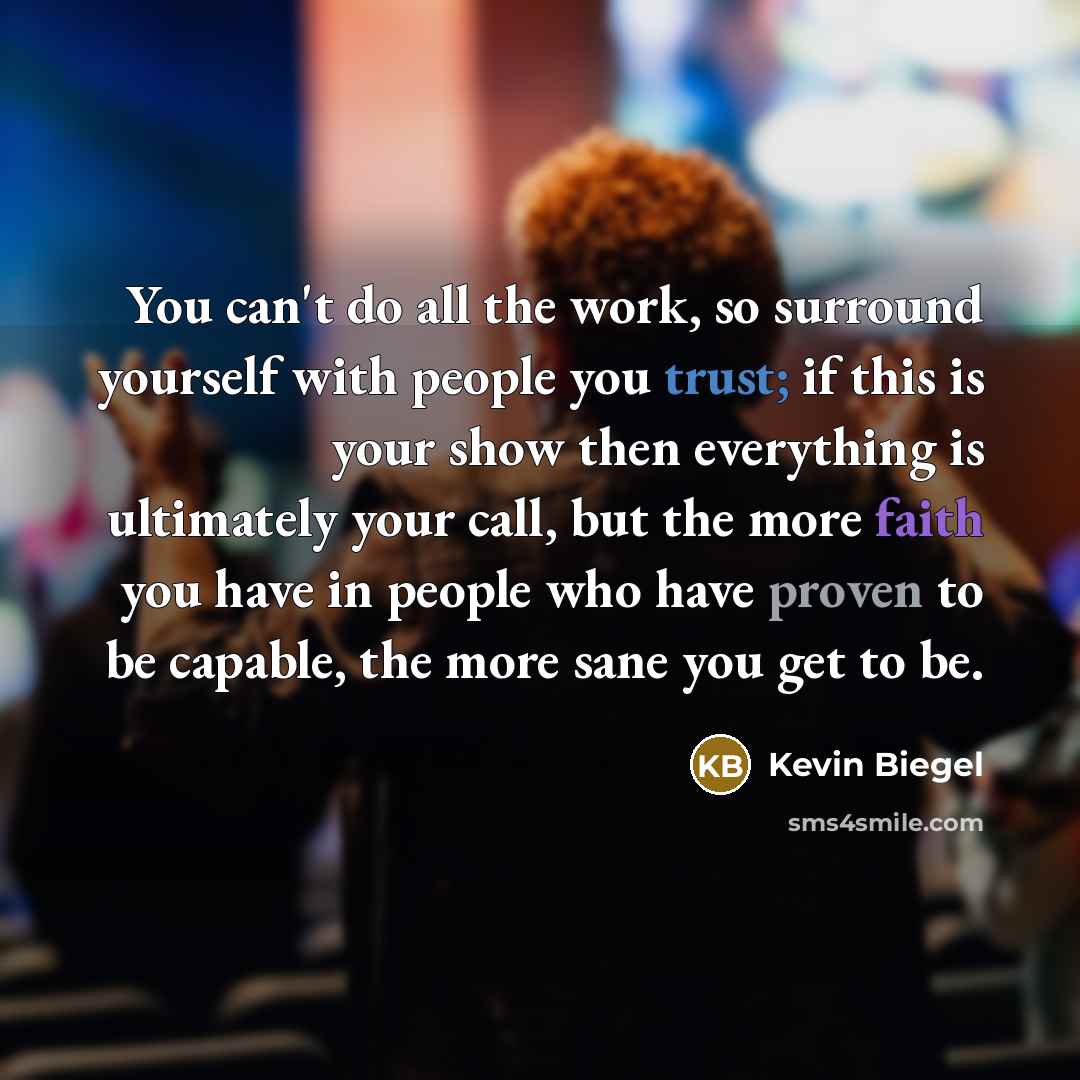 “You can't do all the work, so surround yourself with people you trust; if this is your show then everything is ultimately your call, but the more faith you have in people who have proven to be capable, the more sane you get to be.” quote by Kevin Biegel