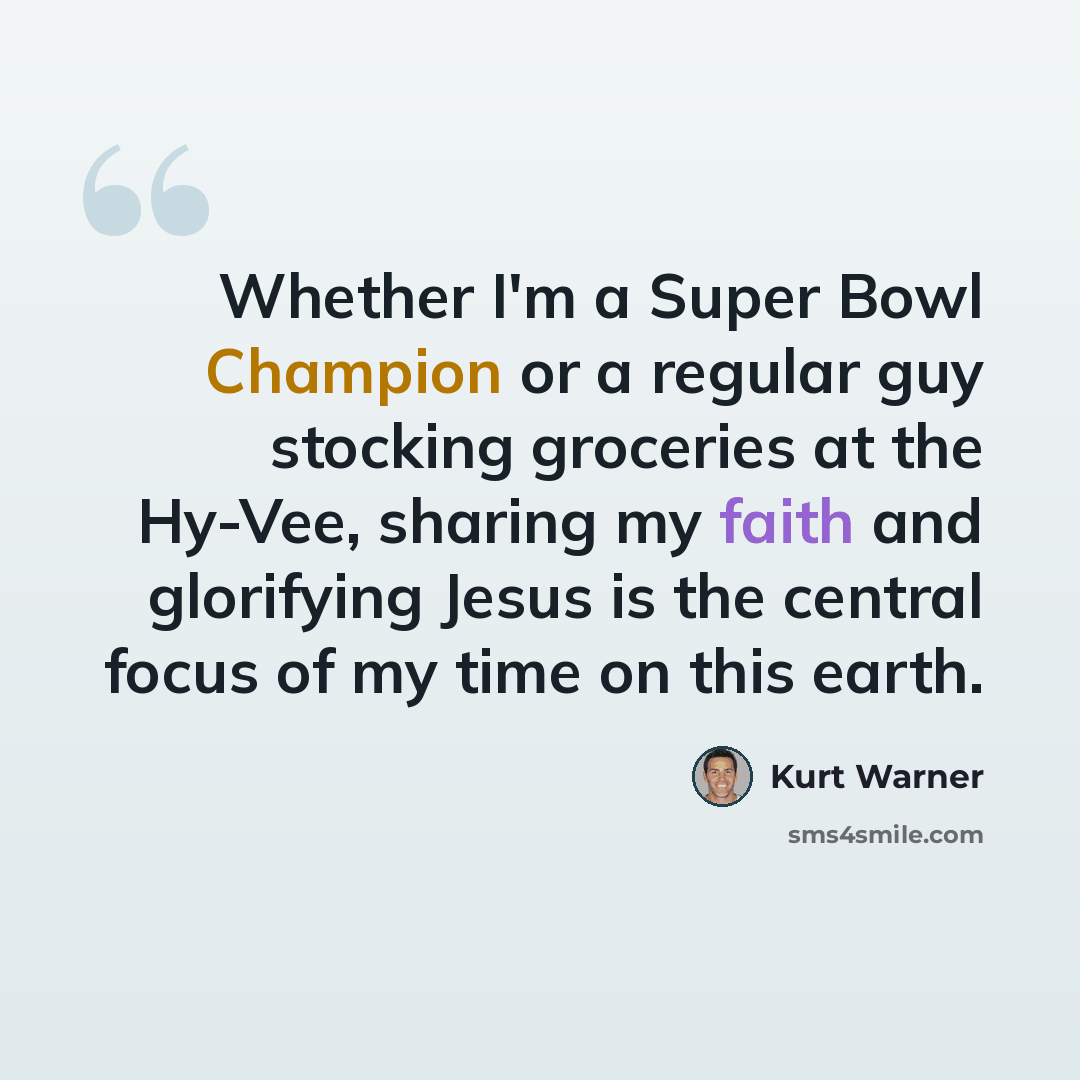 “Whether I'm a Super Bowl Champion or a regular guy stocking groceries at the Hy-Vee, sharing my faith and glorifying Jesus is the central focus of my time on this earth.” quote by Kurt Warner