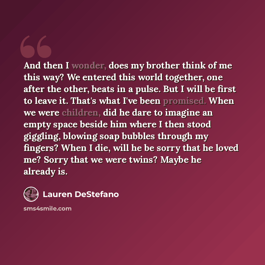 “And then I wonder, does my brother think of me this way? We entered this world together, one after the other, beats in a pulse. But I will be first to leave it. That's what I've been promised. When we were children, did he dare to imagine an empty space beside him where I then stood giggling…” quote by Lauren DeStefano
