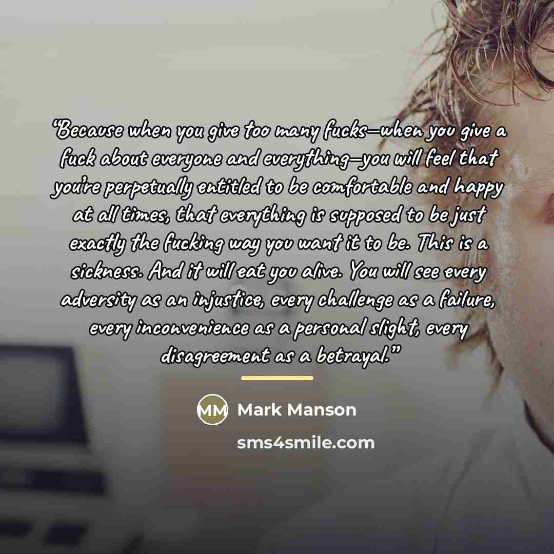 “Because when you give too many fucks—when you give a fuck about everyone and everything—you will feel that you’re perpetually entitled to be comfortable and happy at all times, that everything is supposed to be just exactly the fucking way you want it to be. This is a sickness. And it will eat you…” quote by Mark Manson