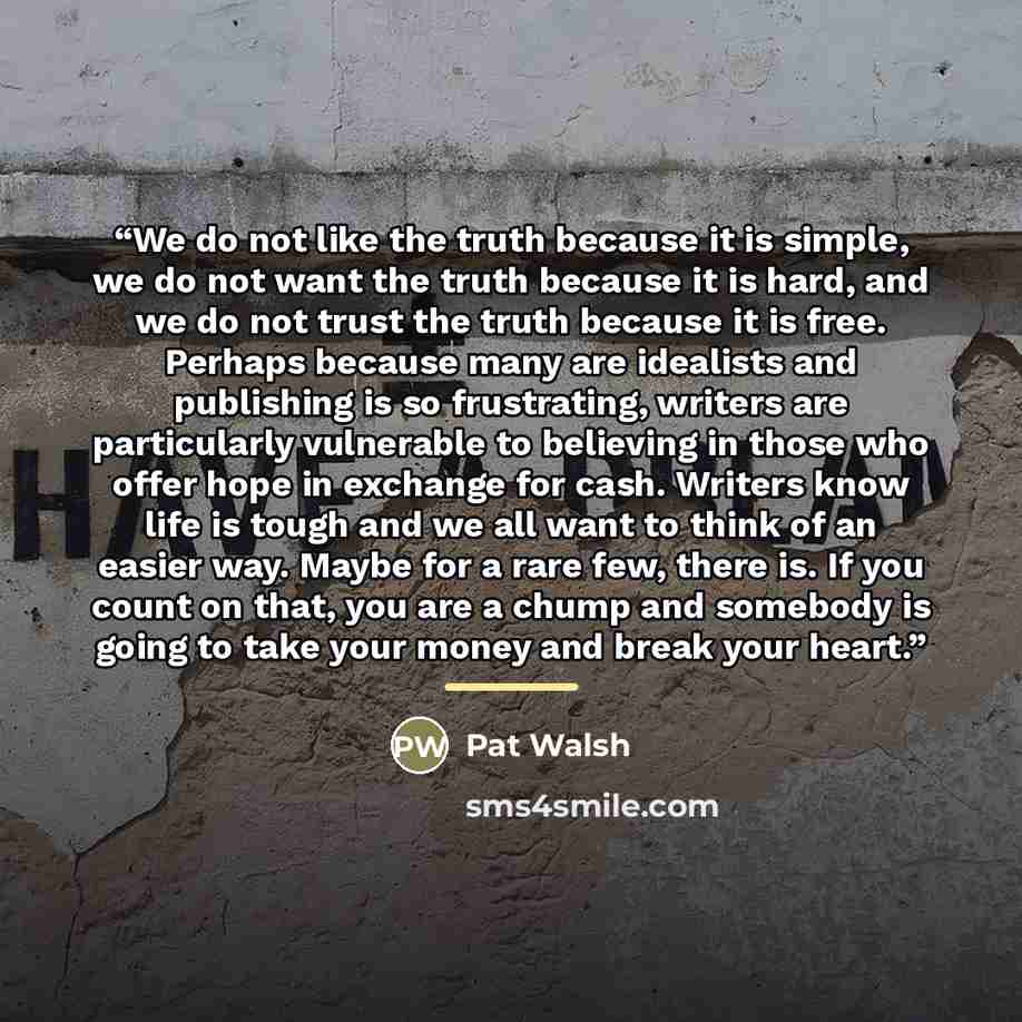 “We do not like the truth because it is simple, we do not want the truth because it is hard, and we do not trust the truth because it is free. Perhaps because many are idealists and publishing is so frustrating, writers are particularly vulnerable to believing in those who offer hope in exchange…” quote by Pat Walsh