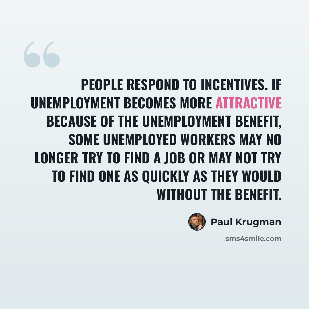 “People respond to incentives. If unemployment becomes more attractive because of the unemployment benefit, some unemployed workers may no longer try to find a job or may not try to find one as quickly as they would without the benefit.” quote by Paul Krugman