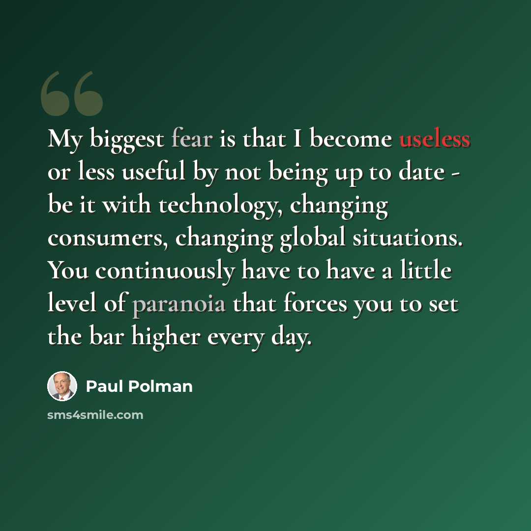 “My biggest fear is that I become useless or less useful by not being up to date - be it with technology, changing consumers, changing global situations. You continuously have to have a little level of paranoia that forces you to set the bar higher every day.” quote by Paul Polman