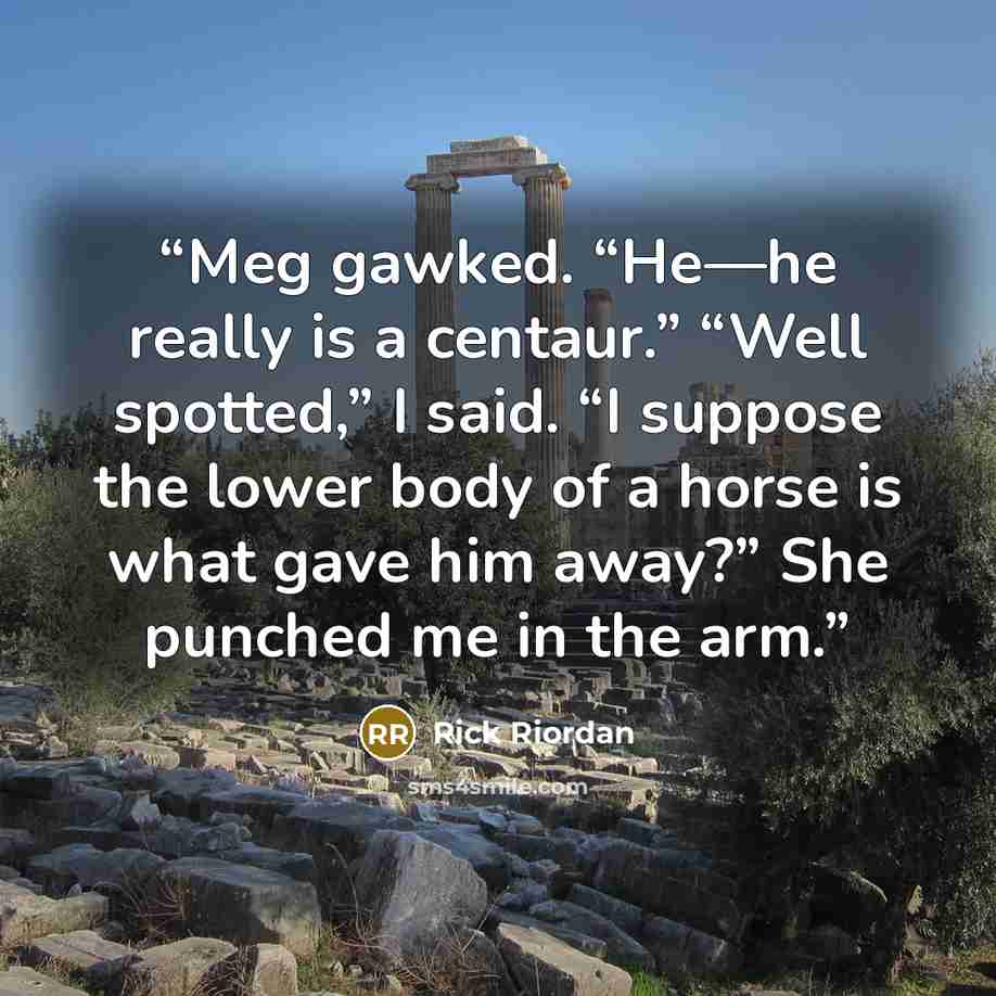 “Meg gawked. “He—he really is a centaur.” “Well spotted,” I said. “I suppose the lower body of a horse is what gave him away?” She punched me in the arm.” quote by Rick Riordan