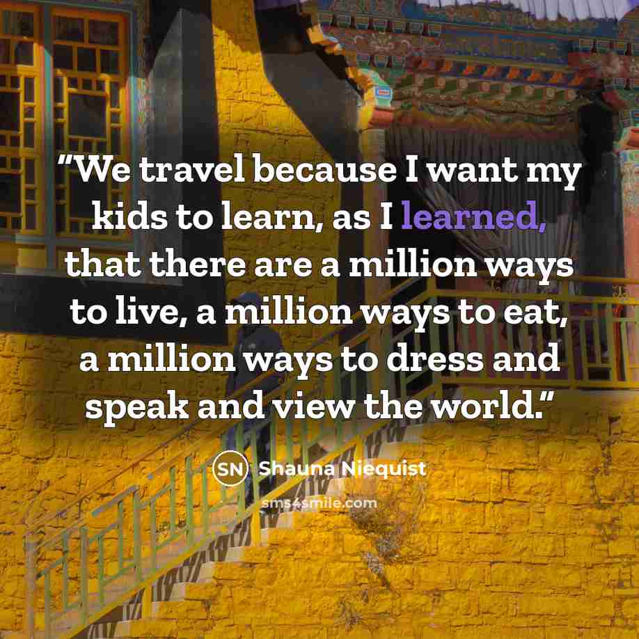 “We travel because I want my kids to learn, as I learned, that there are a million ways to live, a million ways to eat, a million ways to dress and speak and view the world.” quote by Shauna Niequist