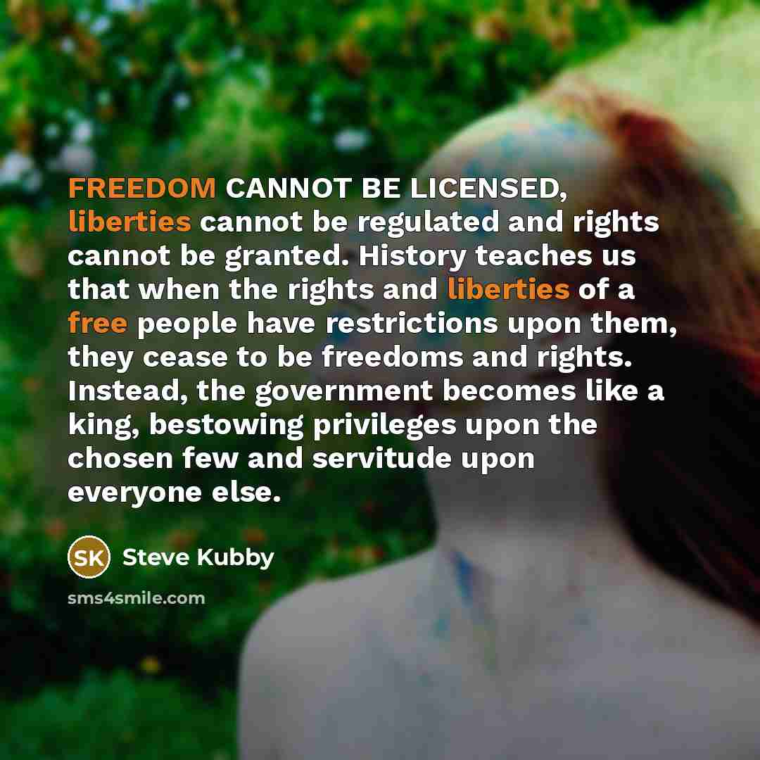 “FREEDOM CANNOT BE LICENSED, liberties cannot be regulated and rights cannot be granted. History teaches us that when the rights and liberties of a free people have restrictions upon them, they cease to be freedoms and rights. Instead, the government becomes like a king, bestowing privileges upon…” quote by Steve Kubby