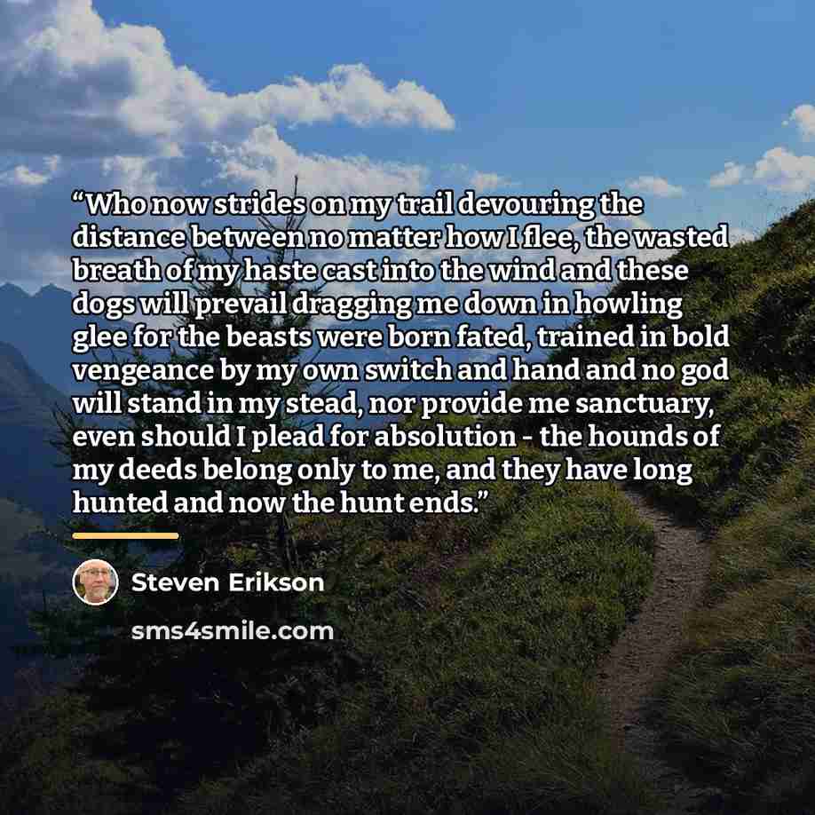 “Who now strides on my trail devouring the distance between no matter how I flee, the wasted breath of my haste cast into the wind and these dogs will prevail dragging me down in howling glee for the beasts were born fated, trained in bold vengeance by my own switch and hand and no god will stand…” quote by Steven Erikson