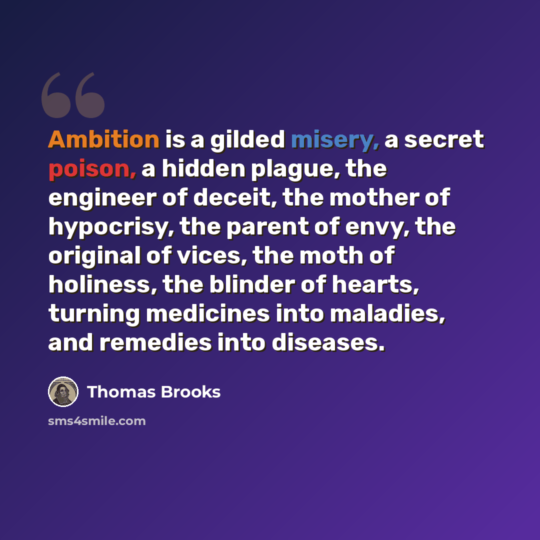 “Ambition is a gilded misery, a secret poison, a hidden plague, the engineer of deceit, the mother of hypocrisy, the parent of envy, the original of vices, the moth of holiness, the blinder of hearts, turning medicines into maladies, and remedies into diseases.” quote by Thomas Brooks