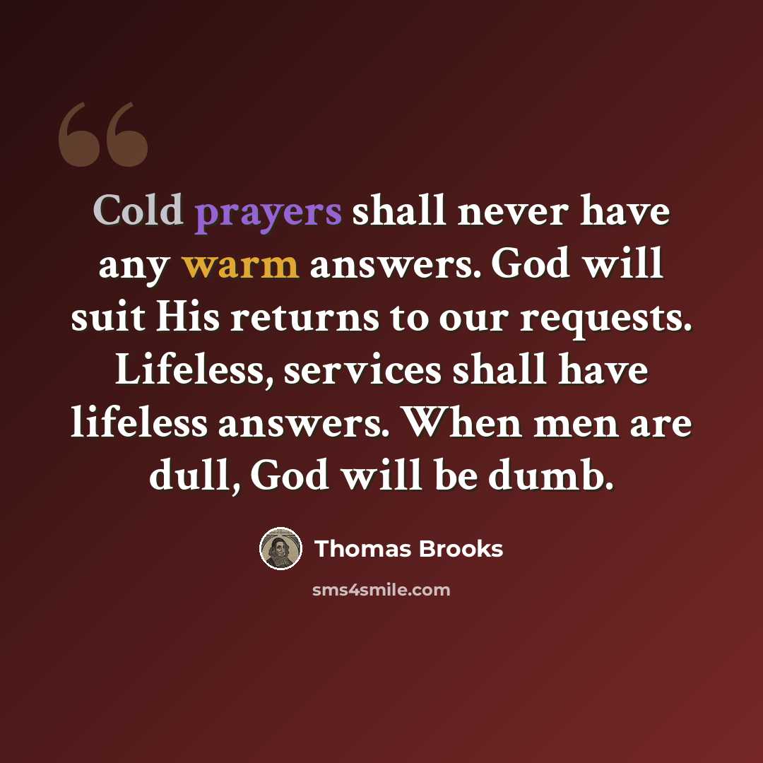 “Cold prayers shall never have any warm answers. God will suit His returns to our requests. Lifeless, services shall have lifeless answers. When men are dull, God will be dumb.” quote by Thomas Brooks