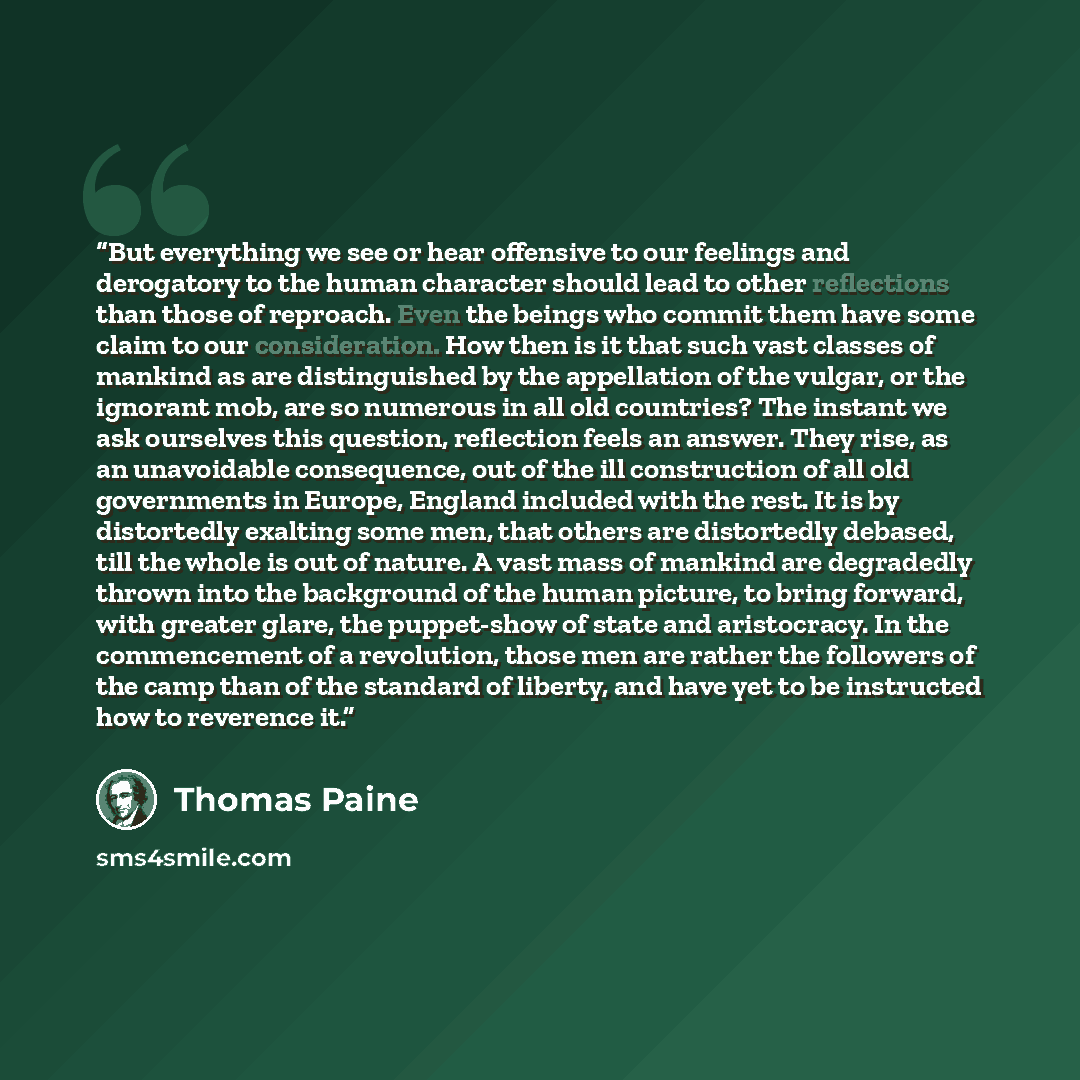 “But everything we see or hear offensive to our feelings and derogatory to the human character should lead to other reflections than those of reproach. Even the beings who commit them have some claim to our consideration. How then is it that such vast classes of mankind as are distinguished by the…” quote by Thomas Paine