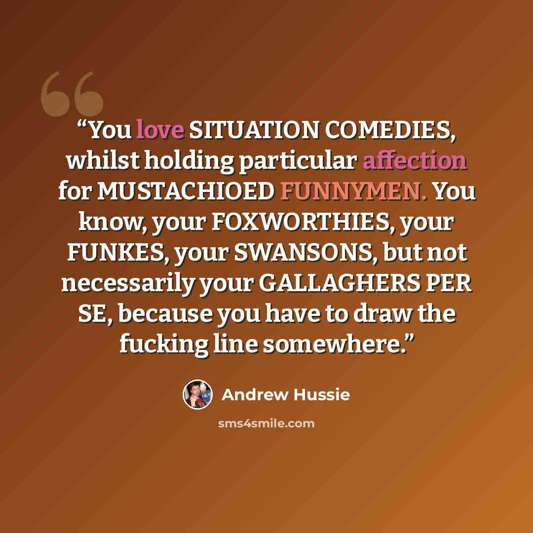 “You love SITUATION COMEDIES, whilst holding particular affection for MUSTACHIOED FUNNYMEN. You know, your FOXWORTHIES, your FUNKES, your SWANSONS, but not necessarily your GALLAGHERS PER SE, because you have to draw the fucking line somewhere.” quote by Andrew Hussie