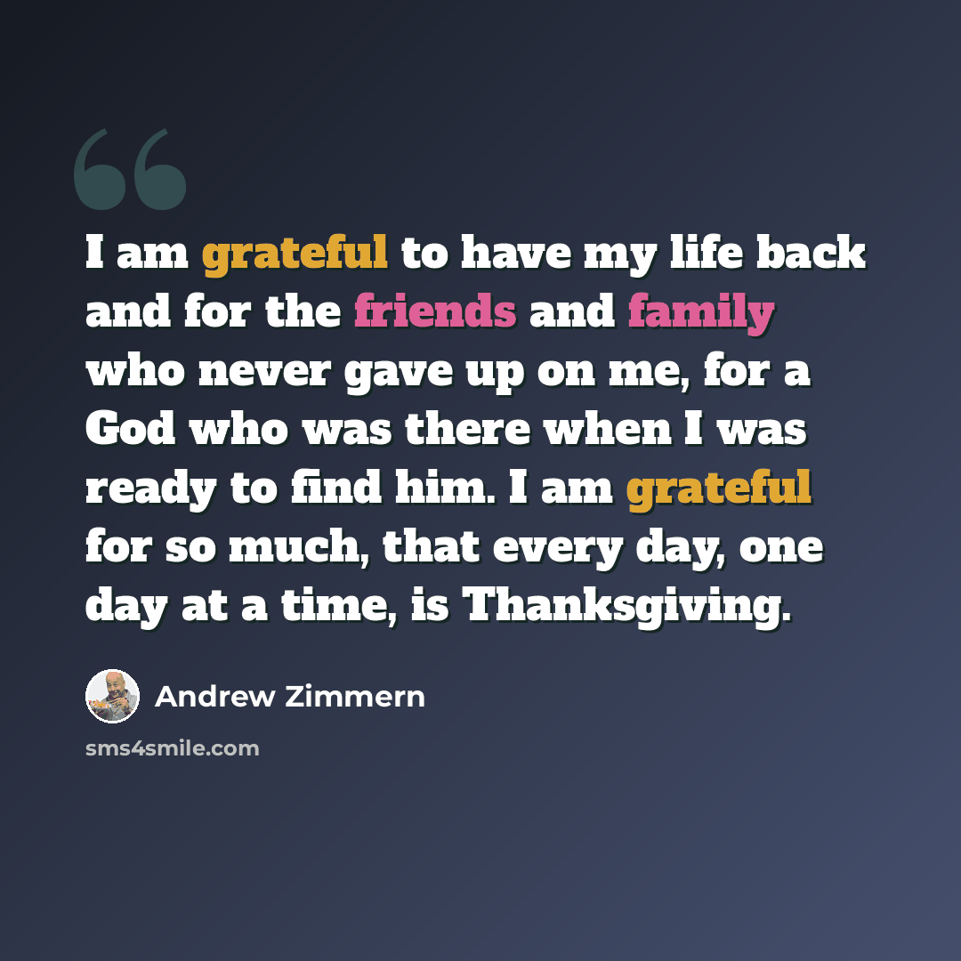 “I am grateful to have my life back and for the friends and family who never gave up on me, for a God who was there when I was ready to find him. I am grateful for so much, that every day, one day at a time, is Thanksgiving.” quote by Andrew Zimmern