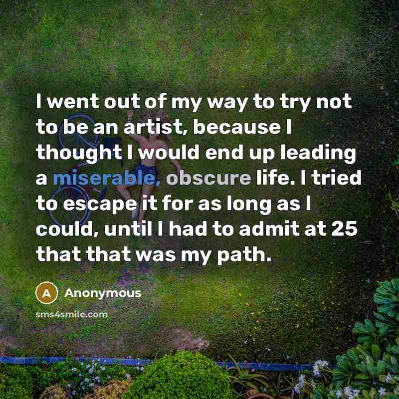 “I went out of my way to try not to be an artist, because I thought I would end up leading a miserable, obscure life. I tried to escape it for as long as I could, until I had to admit at 25 that that was my path.” quote by Anonymous