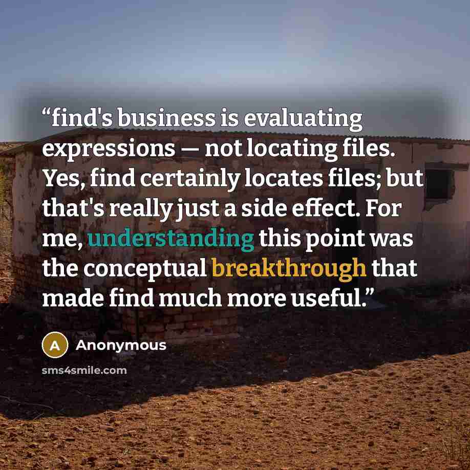 “find's business is evaluating expressions — not locating files. Yes, find certainly locates files; but that's really just a side effect. For me, understanding this point was the conceptual breakthrough that made find much more useful.” quote by Anonymous