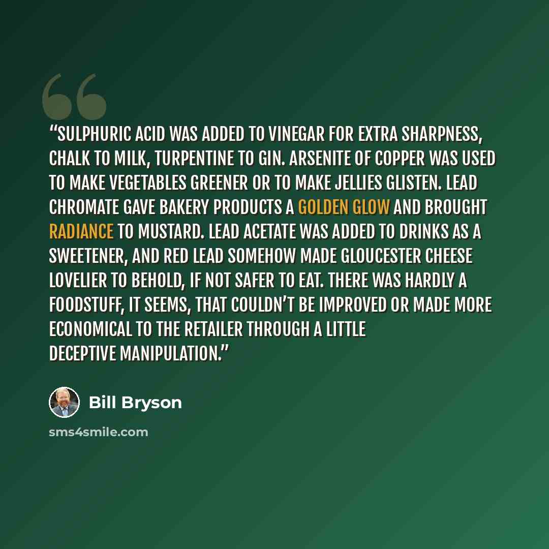 “Sulphuric acid was added to vinegar for extra sharpness, chalk to milk, turpentine to gin. Arsenite of copper was used to make vegetables greener or to make jellies glisten. Lead chromate gave bakery products a golden glow and brought radiance to mustard. Lead acetate was added to drinks as a…” quote by Bill Bryson