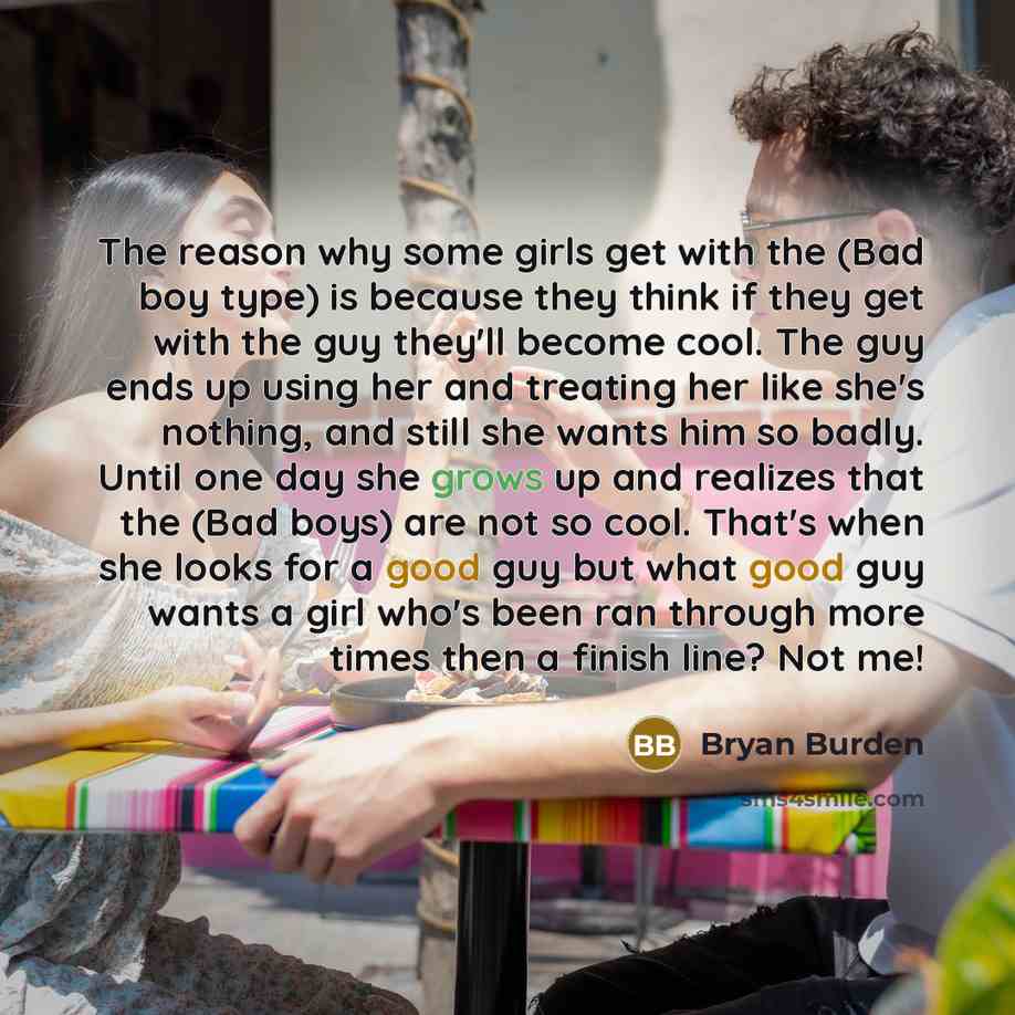 “The reason why some girls get with the (Bad boy type) is because they think if they get with the guy they'll become cool. The guy ends up using her and treating her like she's nothing, and still she wants him so badly. Until one day she grows up and realizes that the (Bad boys) are not so cool…” quote by Bryan Burden