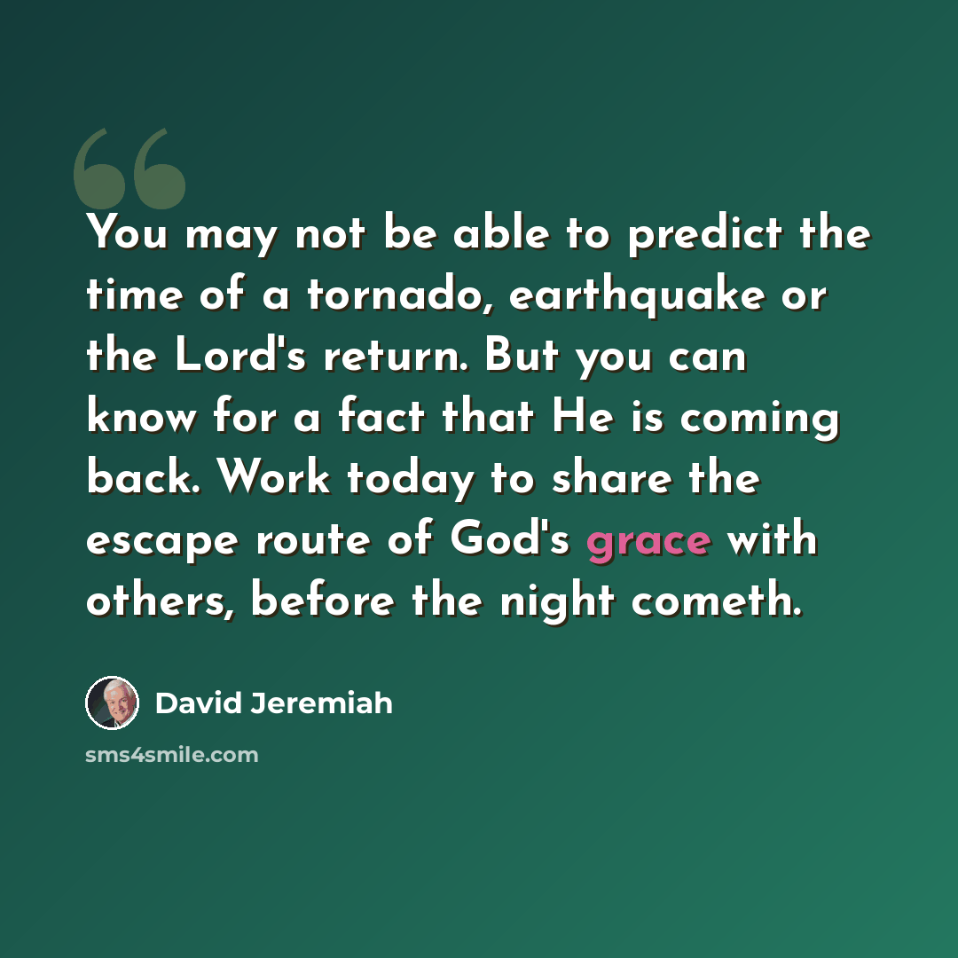 “You may not be able to predict the time of a tornado, earthquake or the Lord's return. But you can know for a fact that He is coming back. Work today to share the escape route of God's grace with others, before the night cometh.” quote by David Jeremiah