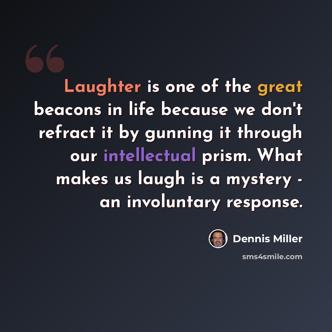 “Laughter is one of the great beacons in life because we don't refract it by gunning it through our intellectual prism. What makes us laugh is a mystery - an involuntary response.” quote by Dennis Miller