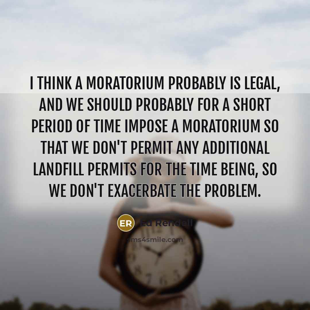 “I think a moratorium probably is legal, and we should probably for a short period of time impose a moratorium so that we don't permit any additional landfill permits for the time being, so we don't exacerbate the problem.” quote by Ed Rendell