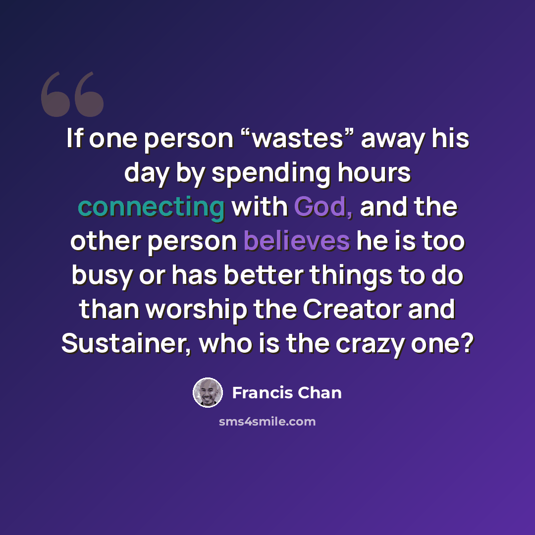 “If one person “wastes” away his day by spending hours connecting with God, and the other person believes he is too busy or has better things to do than worship the Creator and Sustainer, who is the crazy one?” quote by Francis Chan