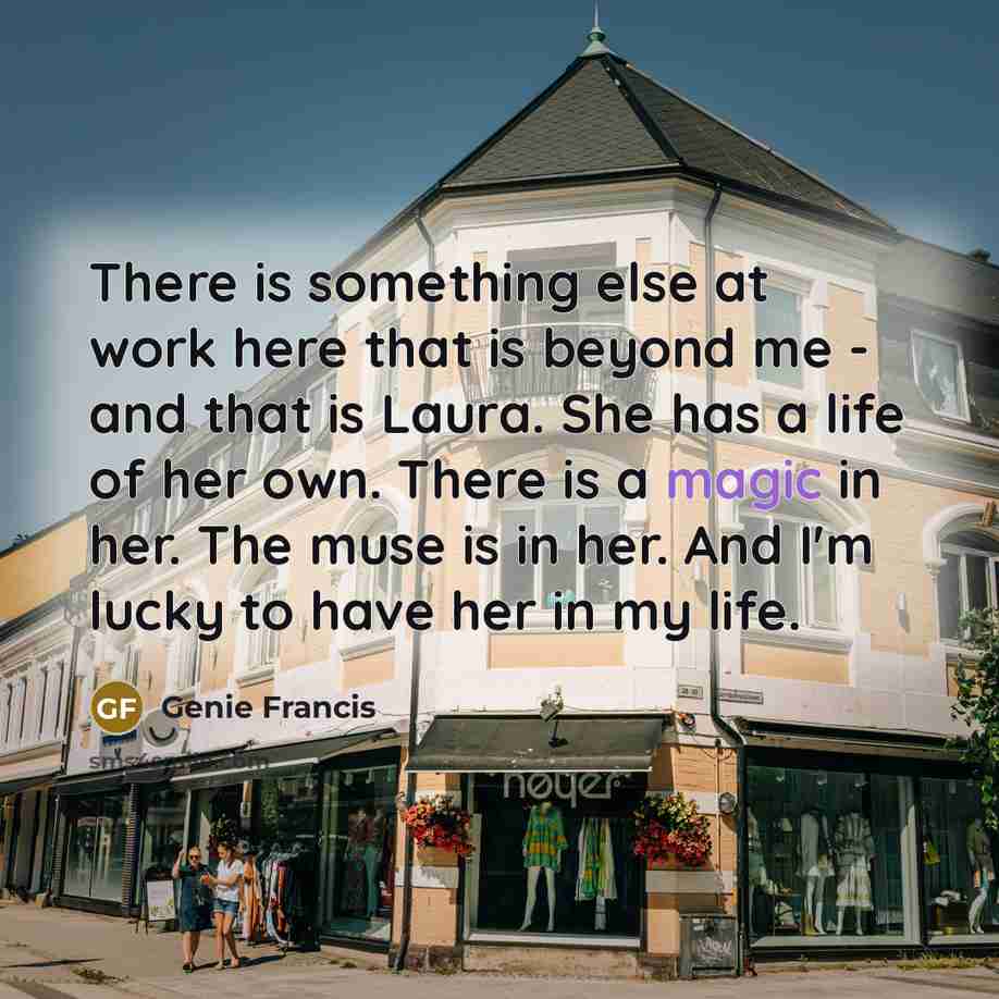 “There is something else at work here that is beyond me - and that is Laura. She has a life of her own. There is a magic in her. The muse is in her. And I'm lucky to have her in my life.” quote by Genie Francis