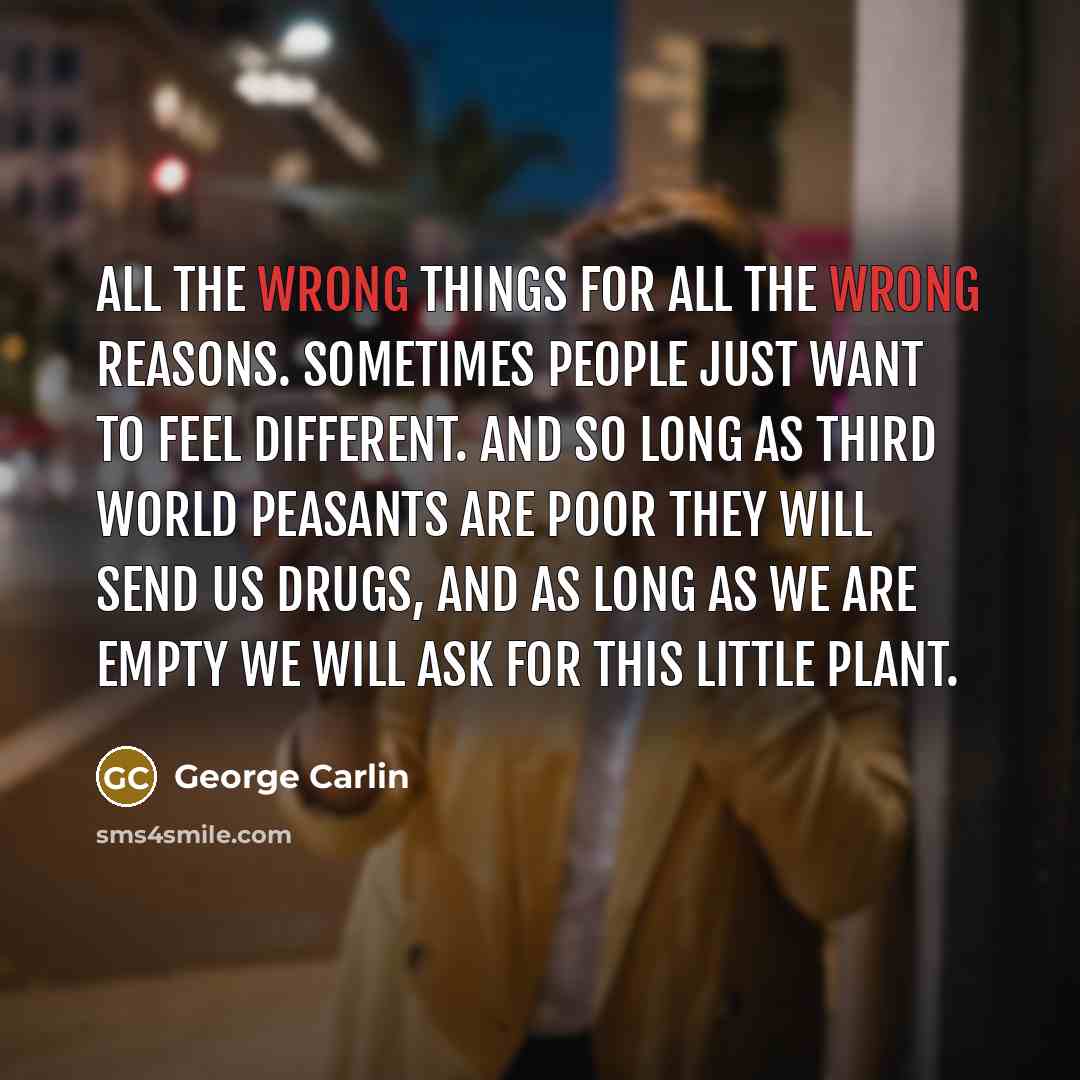 “All the wrong things for all the wrong reasons. Sometimes people just want to feel different. And so long as Third World peasants are poor they will send us drugs, and as long as we are empty we will ask for this little plant.” quote by George Carlin