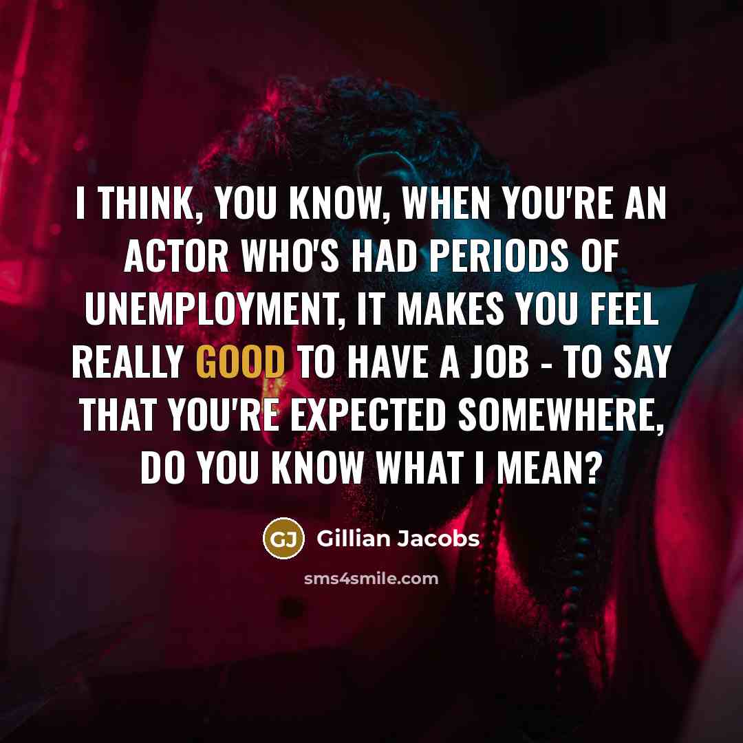 “I think, you know, when you're an actor who's had periods of unemployment, it makes you feel really good to have a job - to say that you're expected somewhere, do you know what I mean?” quote by Gillian Jacobs