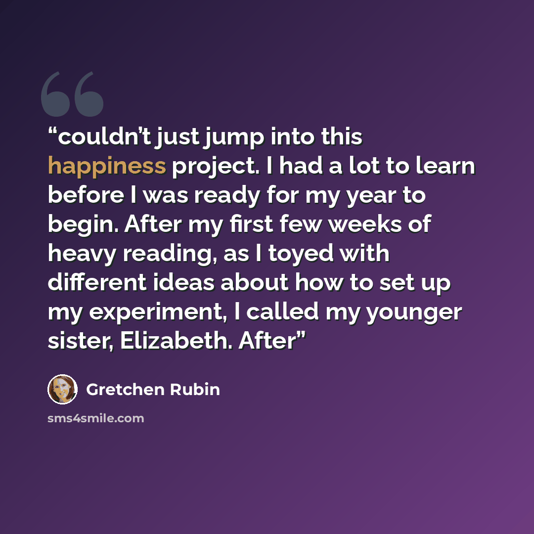 “couldn’t just jump into this happiness project. I had a lot to learn before I was ready for my year to begin. After my first few weeks of heavy reading, as I toyed with different ideas about how to set up my experiment, I called my younger sister, Elizabeth. After” quote by Gretchen Rubin