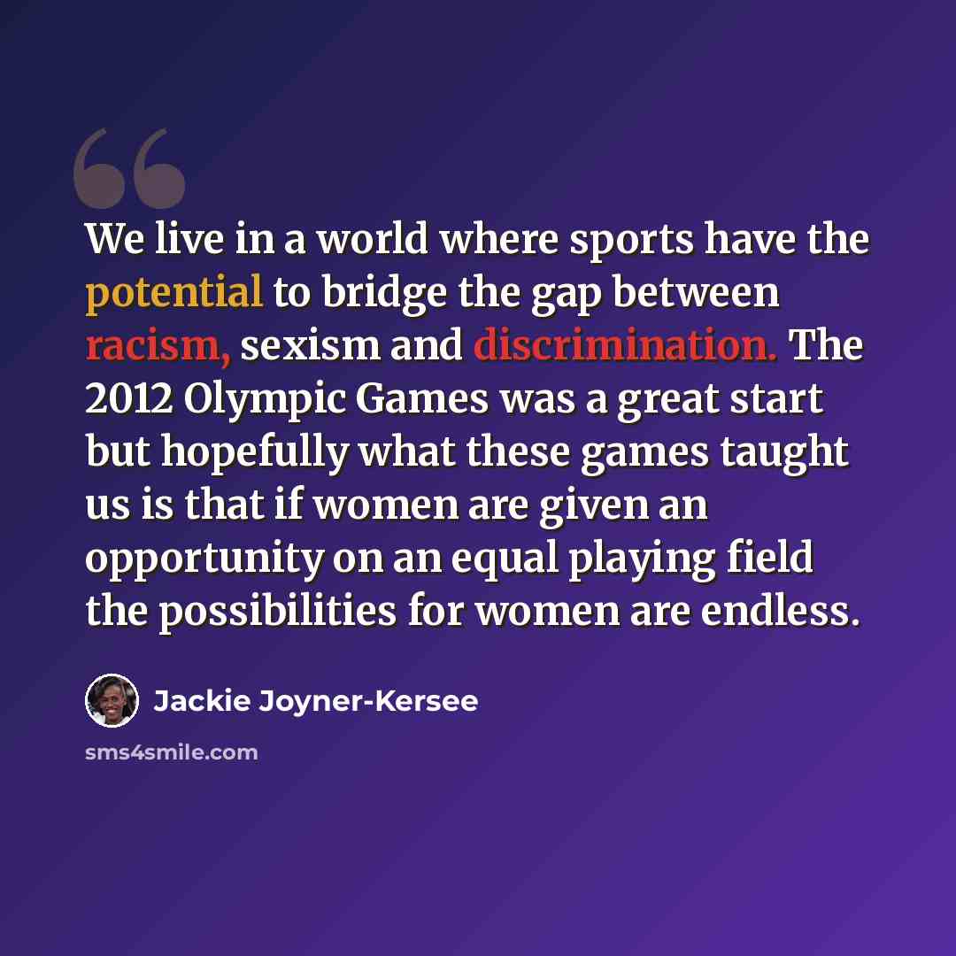 “We live in a world where sports have the potential to bridge the gap between racism, sexism and discrimination. The 2012 Olympic Games was a great start but hopefully what these games taught us is that if women are given an opportunity on an equal playing field the possibilities for women are…” quote by Jackie Joyner-Kersee