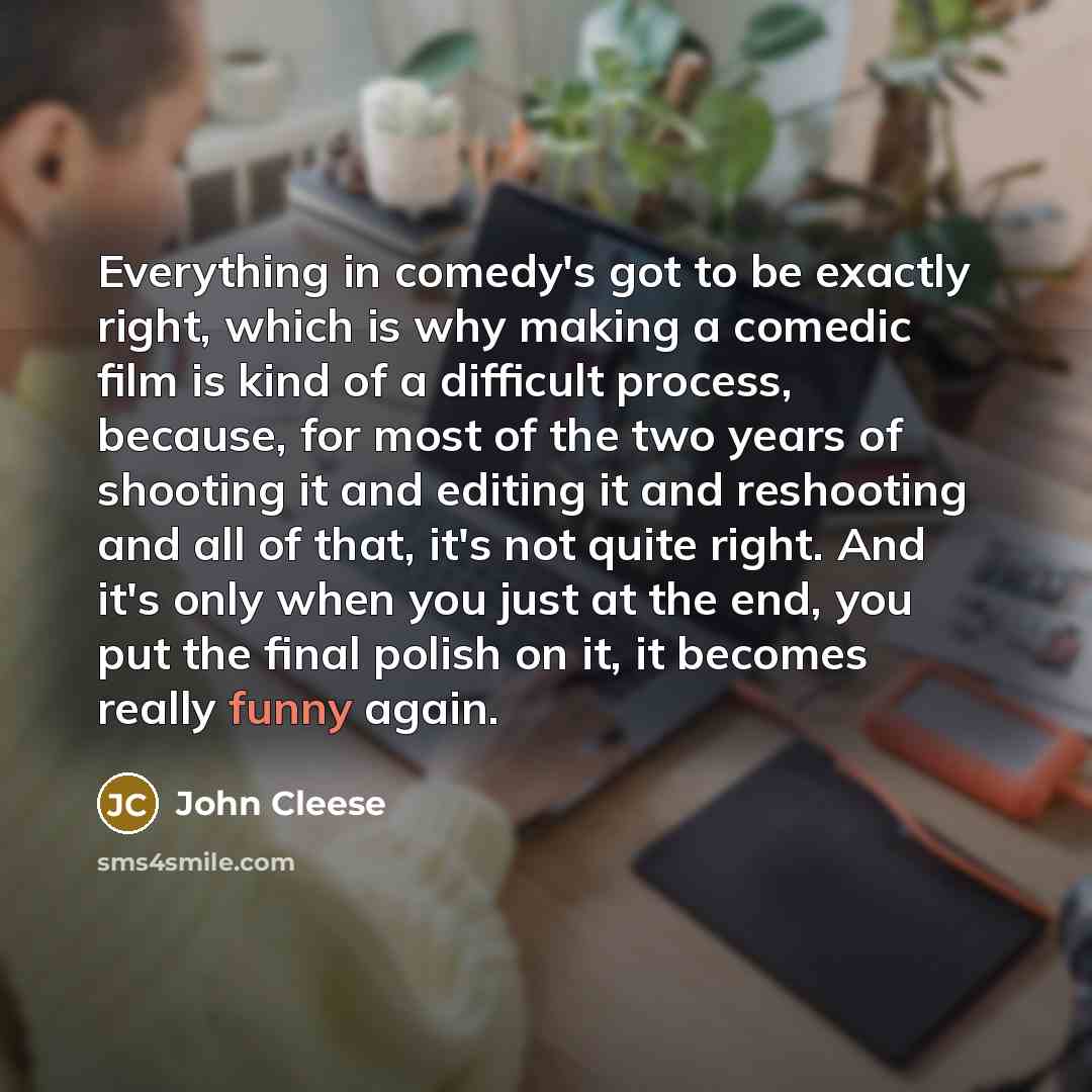 “Everything in comedy's got to be exactly right, which is why making a comedic film is kind of a difficult process, because, for most of the two years of shooting it and editing it and reshooting and all of that, it's not quite right. And it's only when you just at the end, you put the final polish…” quote by John Cleese