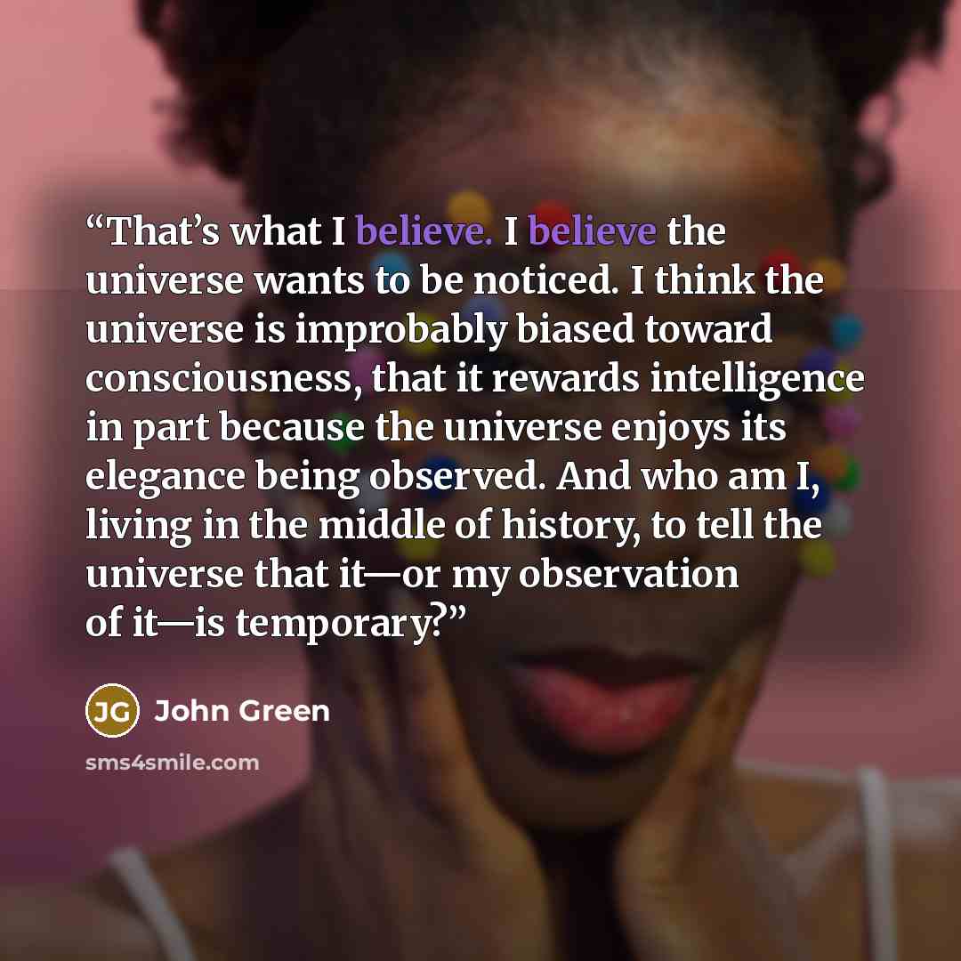 “That’s what I believe. I believe the universe wants to be noticed. I think the universe is improbably biased toward consciousness, that it rewards intelligence in part because the universe enjoys its elegance being observed. And who am I, living in the middle of history, to tell the universe that…” quote by John Green