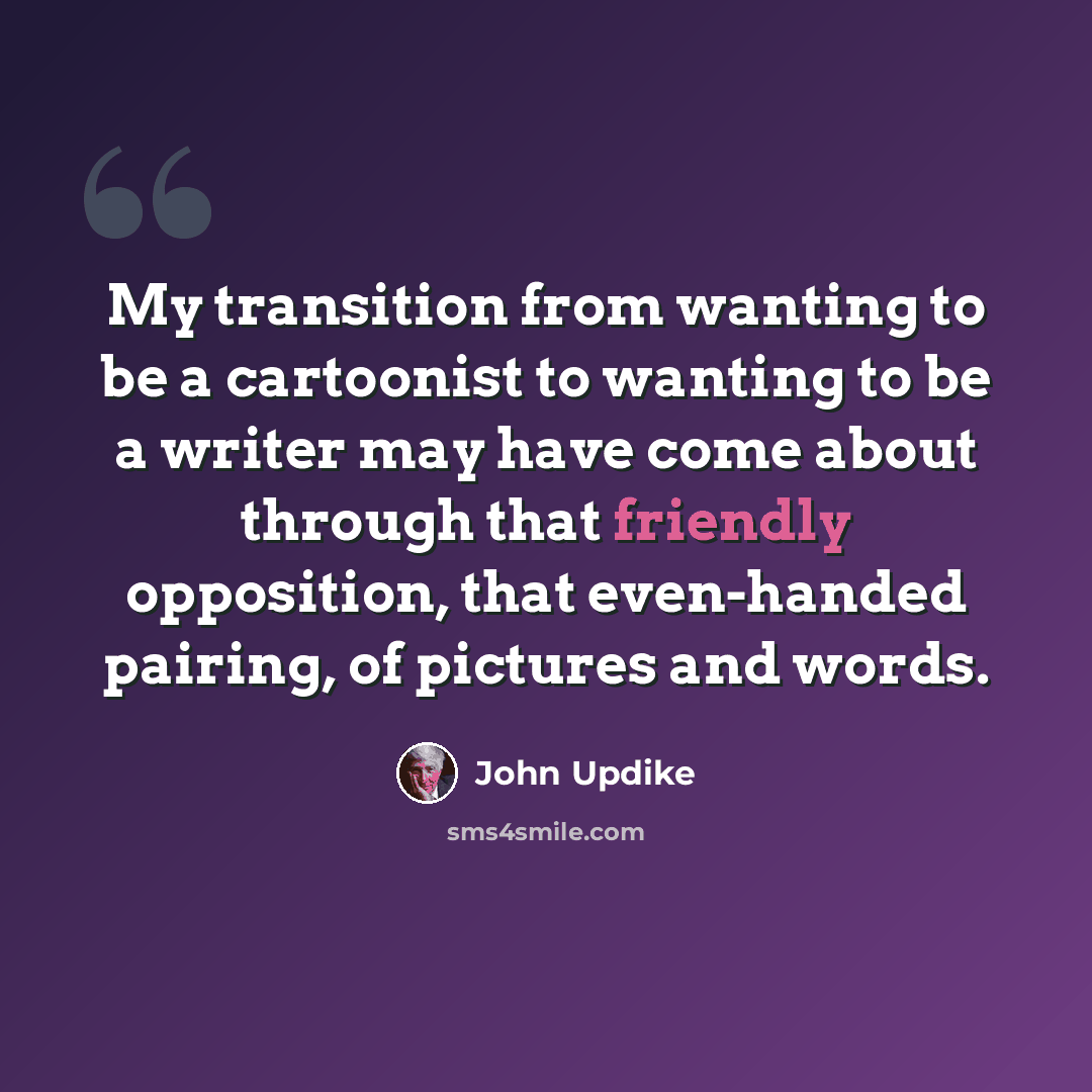 “My transition from wanting to be a cartoonist to wanting to be a writer may have come about through that friendly opposition, that even-handed pairing, of pictures and words.” quote by John Updike