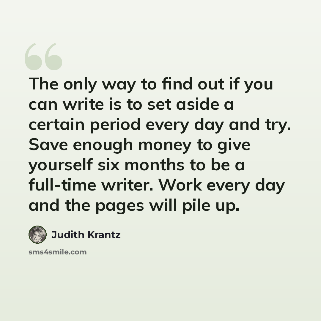 “The only way to find out if you can write is to set aside a certain period every day and try. Save enough money to give yourself six months to be a full-time writer. Work every day and the pages will pile up.” quote by Judith Krantz