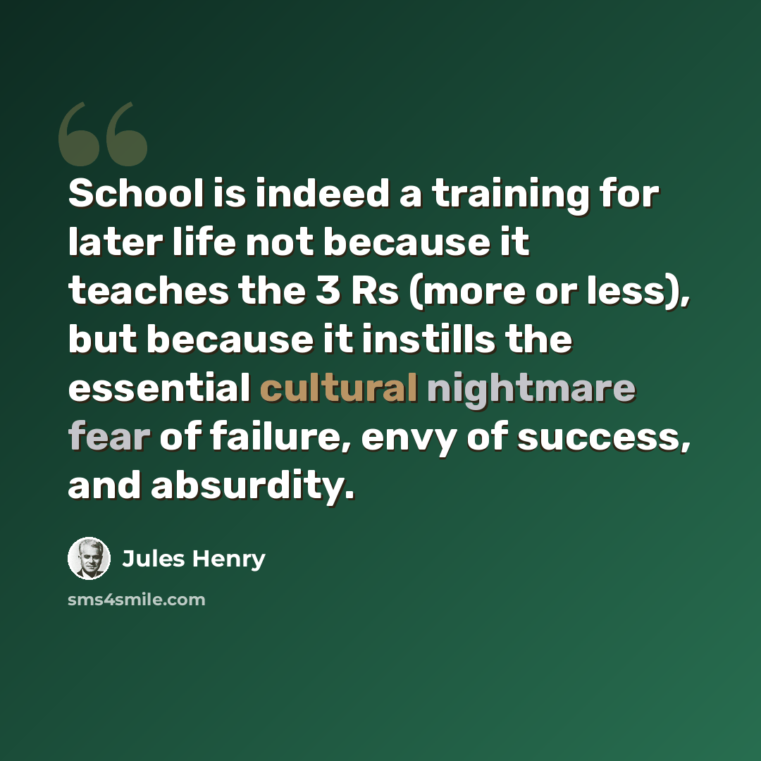 “School is indeed a training for later life not because it teaches the 3 Rs (more or less), but because it instills the essential cultural nightmare fear of failure, envy of success, and absurdity.” quote by Jules Henry