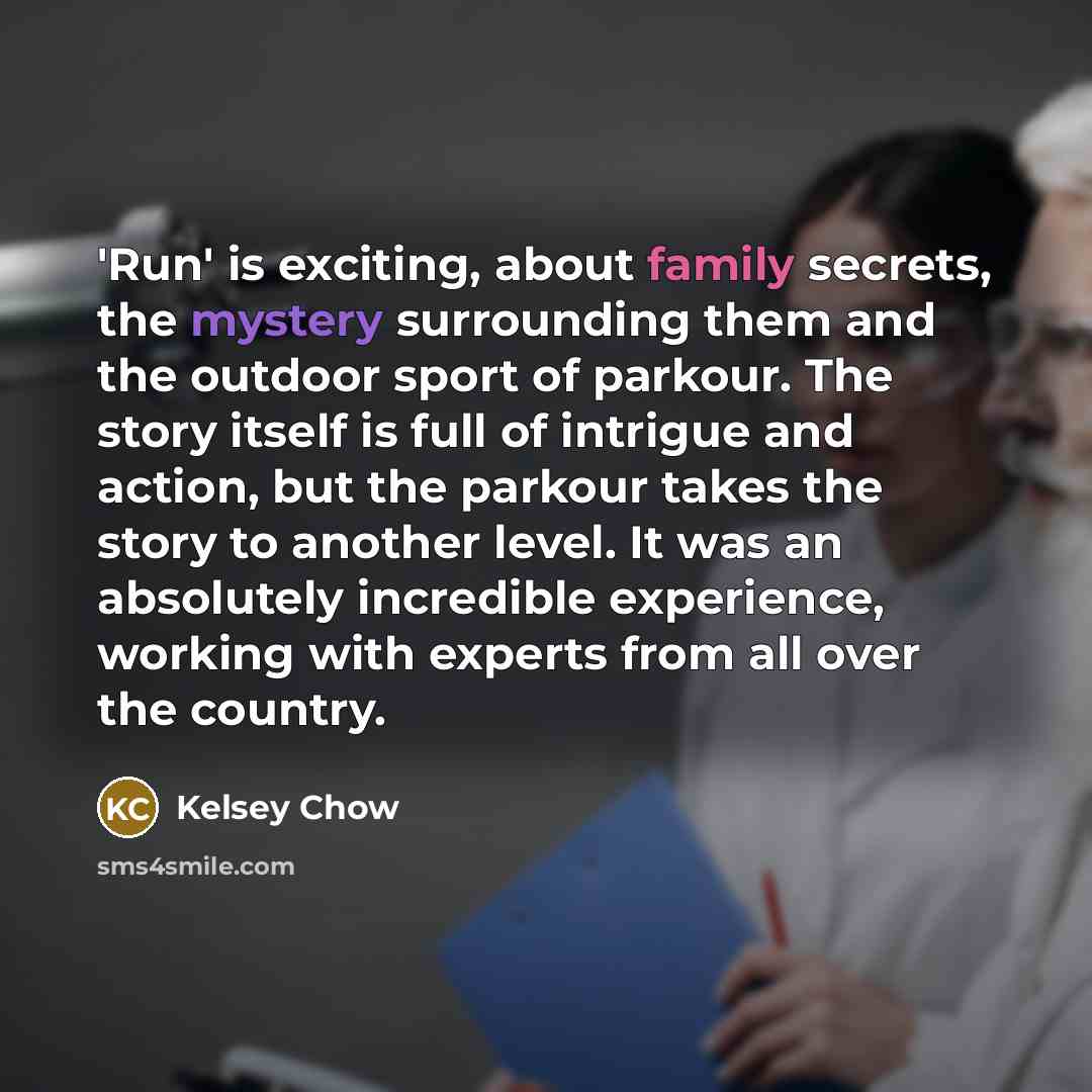 “'Run' is exciting, about family secrets, the mystery surrounding them and the outdoor sport of parkour. The story itself is full of intrigue and action, but the parkour takes the story to another level. It was an absolutely incredible experience, working with experts from all over the country.” quote by Kelsey Chow