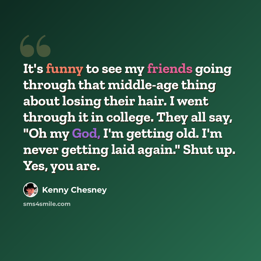 “It's funny to see my friends going through that middle-age thing about losing their hair. I went through it in college. They all say, "Oh my God, I'm getting old. I'm never getting laid again." Shut up. Yes, you are.” quote by Kenny Chesney