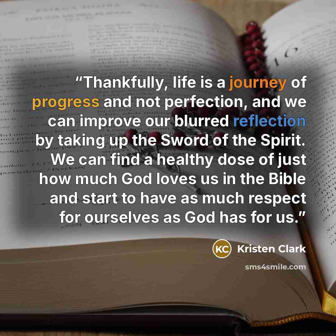 “Thankfully, life is a journey of progress and not perfection, and we can improve our blurred reflection by taking up the Sword of the Spirit. We can find a healthy dose of just how much God loves us in the Bible and start to have as much respect for ourselves as God has for us.” quote by Kristen Clark