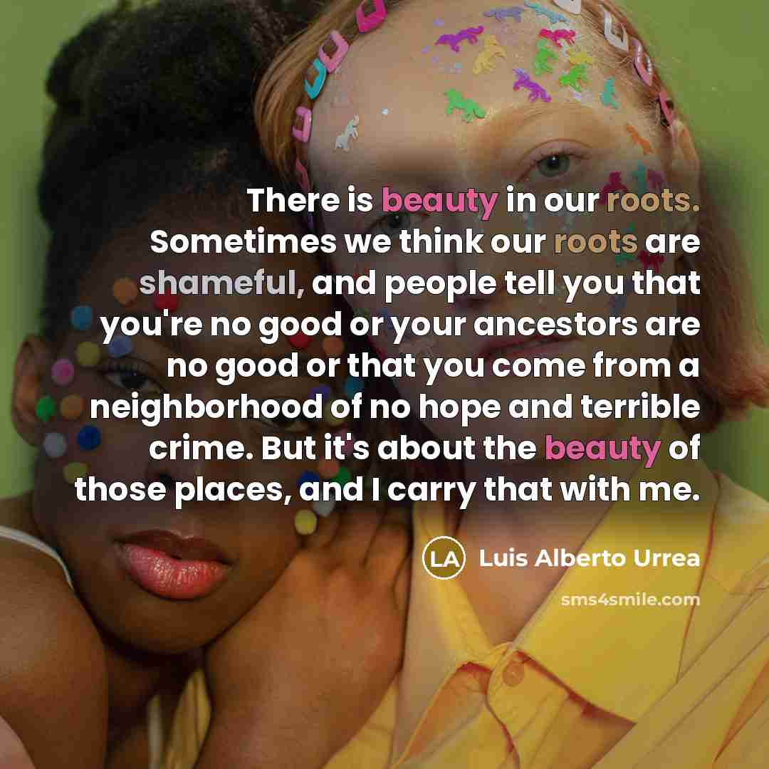 “There is beauty in our roots. Sometimes we think our roots are shameful, and people tell you that you're no good or your ancestors are no good or that you come from a neighborhood of no hope and terrible crime. But it's about the beauty of those places, and I carry that with me.” quote by Luis Alberto Urrea