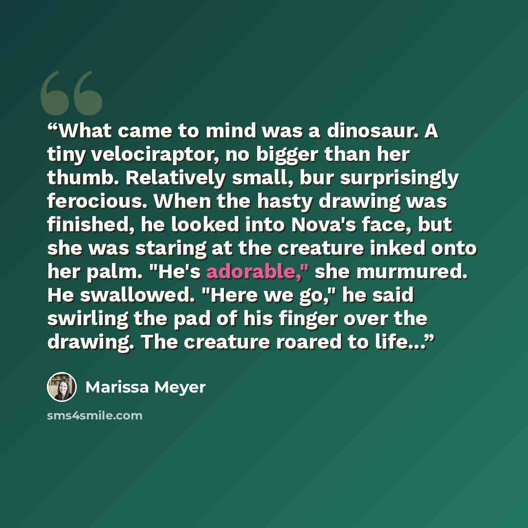 “What came to mind was a dinosaur. A tiny velociraptor, no bigger than her thumb. Relatively small, bur surprisingly ferocious. When the hasty drawing was finished, he looked into Nova's face, but she was staring at the creature inked onto her palm. "He's adorable," she murmured. He swallowed…” quote by Marissa Meyer