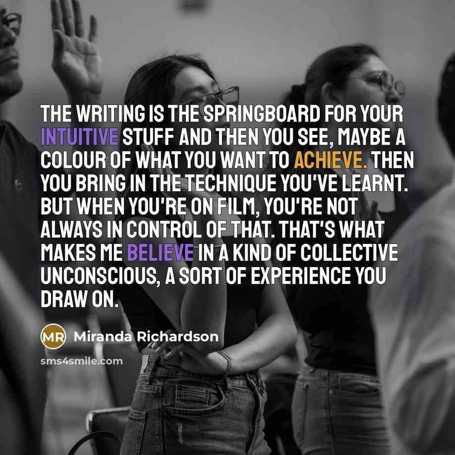 “The writing is the springboard for your intuitive stuff and then you see, maybe a colour of what you want to achieve. Then you bring in the technique you've learnt. But when you're on film, you're not always in control of that. That's what makes me believe in a kind of collective unconscious, a…” quote by Miranda Richardson