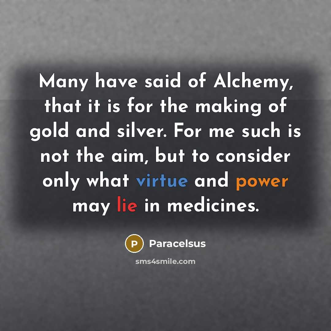 “Many have said of Alchemy, that it is for the making of gold and silver. For me such is not the aim, but to consider only what virtue and power may lie in medicines.” quote by Paracelsus