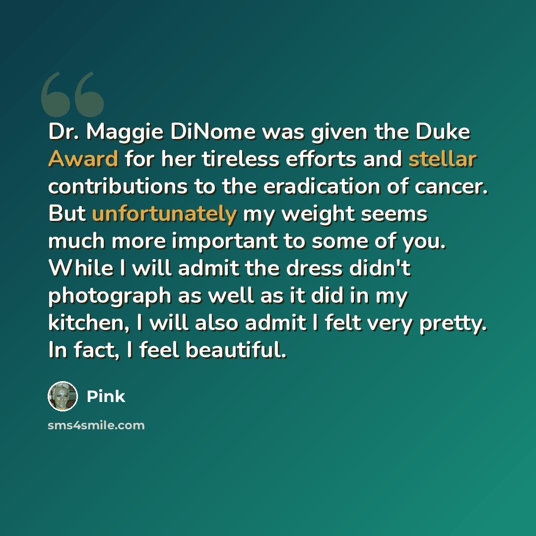 “Dr. Maggie DiNome was given the Duke Award for her tireless efforts and stellar contributions to the eradication of cancer. But unfortunately my weight seems much more important to some of you. While I will admit the dress didn't photograph as well as it did in my kitchen, I will also admit I felt…” quote by Pink