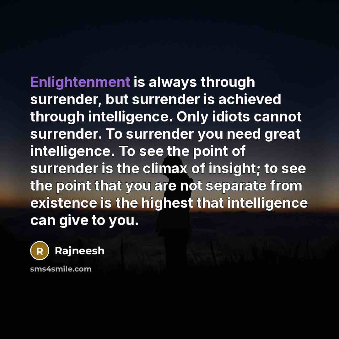 “Enlightenment is always through surrender, but surrender is achieved through intelligence. Only idiots cannot surrender. To surrender you need great intelligence. To see the point of surrender is the climax of insight; to see the point that you are not separate from existence is the highest that…” quote by Rajneesh